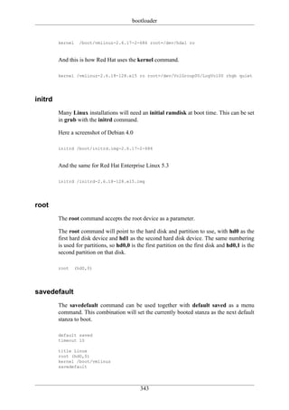 bootloader


         kernel     /boot/vmlinuz-2.6.17-2-686 root=/dev/hda1 ro


         And this is how Red Hat uses the kernel command.

         kernel /vmlinuz-2.6.18-128.el5 ro root=/dev/VolGroup00/LogVol00 rhgb quiet




initrd
         Many Linux installations will need an initial ramdisk at boot time. This can be set
         in grub with the initrd command.

         Here a screenshot of Debian 4.0

         initrd /boot/initrd.img-2.6.17-2-686


         And the same for Red Hat Enterprise Linux 5.3

         initrd /initrd-2.6.18-128.el5.img




root
         The root command accepts the root device as a parameter.

         The root command will point to the hard disk and partition to use, with hd0 as the
         first hard disk device and hd1 as the second hard disk device. The same numbering
         is used for partitions, so hd0,0 is the first partition on the first disk and hd0,1 is the
         second partition on that disk.

         root     (hd0,0)




savedefault
         The savedefault command can be used together with default saved as a menu
         command. This combination will set the currently booted stanza as the next default
         stanza to boot.

         default saved
         timeout 10

         title Linux
         root (hd0,0)
         kernel /boot/vmlinuz
         savedefault




                                              343
 