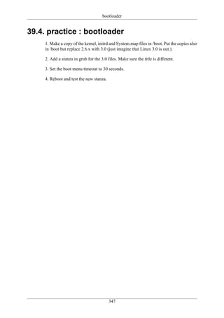 bootloader


39.4. practice : bootloader
     1. Make a copy of the kernel, initrd and System.map files in /boot. Put the copies also
     in /boot but replace 2.6.x with 3.0 (just imagine that Linux 3.0 is out.).

     2. Add a stanza in grub for the 3.0 files. Make sure the title is different.

     3. Set the boot menu timeout to 30 seconds.

     4. Reboot and test the new stanza.




                                          347
 