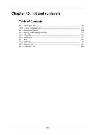 Chapter 40. init and runlevels

    Table of Contents
    40.1. about sysv init ............................................................................................ 350
    40.2. system init(ialization) ................................................................................. 350
    40.3. daemon or demon ? .................................................................................... 354
    40.4. starting and stopping daemons ................................................................... 355
    40.5. chkconfig .................................................................................................... 355
    40.6. update-rc.d .................................................................................................. 357
    40.7. bum ............................................................................................................. 358
    40.8. runlevels ..................................................................................................... 359
    40.9. practice: init ............................................................................................... 362
    40.10. solution : init ............................................................................................ 363




                                                       349
 