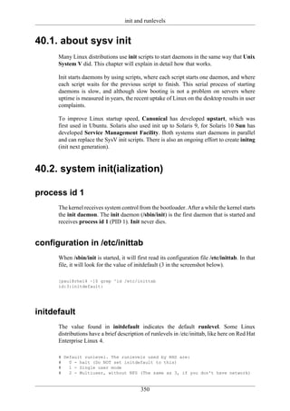 init and runlevels


40.1. about sysv init
      Many Linux distributions use init scripts to start daemons in the same way that Unix
      System V did. This chapter will explain in detail how that works.

      Init starts daemons by using scripts, where each script starts one daemon, and where
      each script waits for the previous script to finish. This serial process of starting
      daemons is slow, and although slow booting is not a problem on servers where
      uptime is measured in years, the recent uptake of Linux on the desktop results in user
      complaints.

      To improve Linux startup speed, Canonical has developed upstart, which was
      first used in Ubuntu. Solaris also used init up to Solaris 9, for Solaris 10 Sun has
      developed Service Management Facility. Both systems start daemons in parallel
      and can replace the SysV init scripts. There is also an ongoing effort to create initng
      (init next generation).



40.2. system init(ialization)

process id 1
      The kernel receives system control from the bootloader. After a while the kernel starts
      the init daemon. The init daemon (/sbin/init) is the first daemon that is started and
      receives process id 1 (PID 1). Init never dies.


configuration in /etc/inittab
      When /sbin/init is started, it will first read its configuration file /etc/inittab. In that
      file, it will look for the value of initdefault (3 in the screenshot below).

      [paul@rhel4 ~]$ grep ^id /etc/inittab
      id:3:initdefault:




initdefault
      The value found in initdefault indicates the default runlevel. Some Linux
      distributions have a brief description of runlevels in /etc/inittab, like here on Red Hat
      Enterprise Linux 4.

      # Default runlevel. The runlevels used by RHS are:
      #   0 - halt (Do NOT set initdefault to this)
      #   1 - Single user mode
      #   2 - Multiuser, without NFS (The same as 3, if you don't have network)


                                            350
 