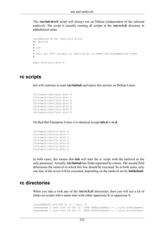 init and runlevels

      The /etc/init.d/rcS script will always run on Debian (independent of the selected
      runlevel). The script is actually running all scripts in the /etc/rcS.d/ directory in
      alphabetical order.

      root@barry:~# cat /etc/init.d/rcS
      #! /bin/sh
      #
      # rcS
      #
      # Call all S??* scripts in /etc/rcS.d/ in numerical/alphabetical order
      #

      exec /etc/init.d/rc S




rc scripts
      Init will continue to read /etc/inittab and meets this section on Debian Linux.

      l0:0:wait:/etc/init.d/rc      0
      l1:1:wait:/etc/init.d/rc      1
      l2:2:wait:/etc/init.d/rc      2
      l3:3:wait:/etc/init.d/rc      3
      l4:4:wait:/etc/init.d/rc      4
      l5:5:wait:/etc/init.d/rc      5
      l6:6:wait:/etc/init.d/rc      6



      On Red Hat Enterprise Linux it is identical except init.d is rc.d.

      l0:0:wait:/etc/rc.d/rc    0
      l1:1:wait:/etc/rc.d/rc    1
      l2:2:wait:/etc/rc.d/rc    2
      l3:3:wait:/etc/rc.d/rc    3
      l4:4:wait:/etc/rc.d/rc    4
      l5:5:wait:/etc/rc.d/rc    5
      l6:6:wait:/etc/rc.d/rc    6



      In both cases, this means that init will start the rc script with the runlevel as the
      only parameter. Actually /etc/inittab has fields seperated by colons. The second field
      determines the runlevel in which this line should be executed. So in both cases, only
      one line of the seven will be executed, depending on the runlevel set by initdefault.


rc directories
      When you take a look any of the /etc/rcX.d/ directories, then you will see a lot of
      (links to) scripts who's name start with either uppercase K or uppercase S.

      [root@RHEL52 rc3.d]# ls -l | tail -4
      lrwxrwxrwx 1 root root 19 Oct 11 2008 S98haldaemon -> ../init.d/haldaemon
      lrwxrwxrwx 1 root root 19 Oct 11 2008 S99firstboot -> ../init.d/firstboot


                                           352
 