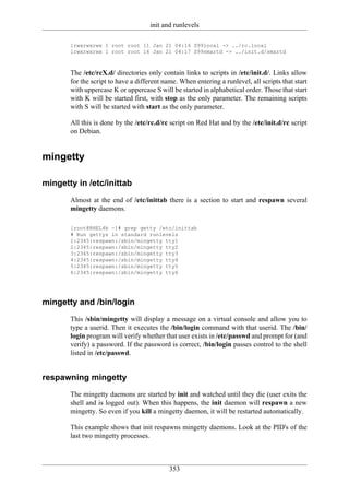 init and runlevels

       lrwxrwxrwx 1 root root 11 Jan 21 04:16 S99local -> ../rc.local
       lrwxrwxrwx 1 root root 16 Jan 21 04:17 S99smartd -> ../init.d/smartd



       The /etc/rcX.d/ directories only contain links to scripts in /etc/init.d/. Links allow
       for the script to have a different name. When entering a runlevel, all scripts that start
       with uppercase K or uppercase S will be started in alphabetical order. Those that start
       with K will be started first, with stop as the only parameter. The remaining scripts
       with S will be started with start as the only parameter.

       All this is done by the /etc/rc.d/rc script on Red Hat and by the /etc/init.d/rc script
       on Debian.


mingetty

mingetty in /etc/inittab
       Almost at the end of /etc/inittab there is a section to start and respawn several
       mingetty daemons.

       [root@RHEL4b ~]# grep getty /etc/inittab
       # Run gettys in standard runlevels
       1:2345:respawn:/sbin/mingetty tty1
       2:2345:respawn:/sbin/mingetty tty2
       3:2345:respawn:/sbin/mingetty tty3
       4:2345:respawn:/sbin/mingetty tty4
       5:2345:respawn:/sbin/mingetty tty5
       6:2345:respawn:/sbin/mingetty tty6




mingetty and /bin/login
       This /sbin/mingetty will display a message on a virtual console and allow you to
       type a userid. Then it executes the /bin/login command with that userid. The /bin/
       login program will verify whether that user exists in /etc/passwd and prompt for (and
       verify) a password. If the password is correct, /bin/login passes control to the shell
       listed in /etc/passwd.


respawning mingetty
       The mingetty daemons are started by init and watched until they die (user exits the
       shell and is logged out). When this happens, the init daemon will respawn a new
       mingetty. So even if you kill a mingetty daemon, it will be restarted automatically.

       This example shows that init respawns mingetty daemons. Look at the PID's of the
       last two mingetty processes.



                                            353
 