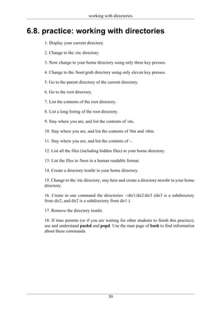 working with directories


6.8. practice: working with directories
     1. Display your current directory.

     2. Change to the /etc directory.

     3. Now change to your home directory using only three key presses.

     4. Change to the /boot/grub directory using only eleven key presses.

     5. Go to the parent directory of the current directory.

     6. Go to the root directory.

     7. List the contents of the root directory.

     8. List a long listing of the root directory.

     9. Stay where you are, and list the contents of /etc.

     10. Stay where you are, and list the contents of /bin and /sbin.

     11. Stay where you are, and list the contents of ~.

     12. List all the files (including hidden files) in your home directory.

     13. List the files in /boot in a human readable format.

     14. Create a directory testdir in your home directory.

     15. Change to the /etc directory, stay here and create a directory newdir in your home
     directory.

     16. Create in one command the directories ~/dir1/dir2/dir3 (dir3 is a subdirectory
     from dir2, and dir2 is a subdirectory from dir1 ).

     17. Remove the directory testdir.

     18. If time permits (or if you are waiting for other students to finish this practice),
     use and understand pushd and popd. Use the man page of bash to find information
     about these commands.




                                           30
 