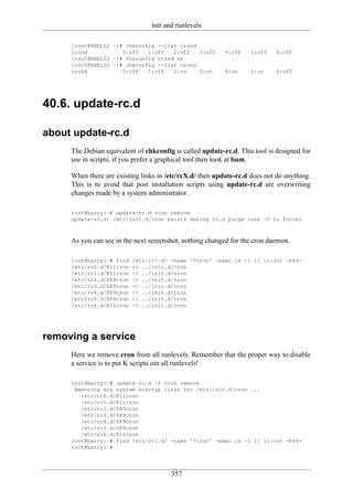 init and runlevels

     [root@RHEL52 ~]# chkconfig --list crond
     crond           0:off   1:off   2:off   3:off        4:off    5:off    6:off
     [root@RHEL52 ~]# chkconfig crond on
     [root@RHEL52 ~]# chkconfig --list crond
     crond           0:off   1:off   2:on    3:on         4:on     5:on     6:off




40.6. update-rc.d

about update-rc.d
     The Debian equivalent of chkconfig is called update-rc.d. This tool is designed for
     use in scripts, if you prefer a graphical tool then look at bum.

     When there are existing links in /etc/rcX.d/ then update-rc.d does not do anything.
     This is to avoid that post installation scripts using update-rc.d are overwriting
     changes made by a system administrator.

     root@barry:~# update-rc.d cron remove
     update-rc.d: /etc/init.d/cron exists during rc.d purge (use -f to force)



     As you can see in the next screenshot, nothing changed for the cron daemon.

     root@barry:~# find   /etc/rc?.d/ -name '*cron' -exec ls -l {} ;|cut -b44-
     /etc/rc0.d/K11cron   -> ../init.d/cron
     /etc/rc1.d/K11cron   -> ../init.d/cron
     /etc/rc2.d/S89cron   -> ../init.d/cron
     /etc/rc3.d/S89cron   -> ../init.d/cron
     /etc/rc4.d/S89cron   -> ../init.d/cron
     /etc/rc5.d/S89cron   -> ../init.d/cron
     /etc/rc6.d/K11cron   -> ../init.d/cron




removing a service
     Here we remove cron from all runlevels. Remember that the proper way to disable
     a service is to put K scripts oin all runlevels!

     root@barry:~# update-rc.d -f cron remove
      Removing any system startup links for /etc/init.d/cron ...
        /etc/rc0.d/K11cron
        /etc/rc1.d/K11cron
        /etc/rc2.d/S89cron
        /etc/rc3.d/S89cron
        /etc/rc4.d/S89cron
        /etc/rc5.d/S89cron
        /etc/rc6.d/K11cron
     root@barry:~# find /etc/rc?.d/ -name '*cron' -exec ls -l {} ;|cut -b44-
     root@barry:~#




                                       357
 