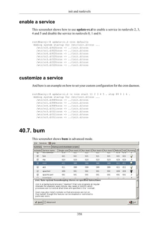 init and runlevels


enable a service
     This screenshot shows how to use update-rc.d to enable a service in runlevels 2, 3,
     4 and 5 and disable the service in runlevels 0, 1 and 6.

     root@barry:~# update-rc.d cron defaults
      Adding system startup for /etc/init.d/cron ...
        /etc/rc0.d/K20cron -> ../init.d/cron
        /etc/rc1.d/K20cron -> ../init.d/cron
        /etc/rc6.d/K20cron -> ../init.d/cron
        /etc/rc2.d/S20cron -> ../init.d/cron
        /etc/rc3.d/S20cron -> ../init.d/cron
        /etc/rc4.d/S20cron -> ../init.d/cron
        /etc/rc5.d/S20cron -> ../init.d/cron




customize a service
     And here is an example on how to set your custom configuration for the cron daemon.

     root@barry:~# update-rc.d -n cron start 11 2 3 4 5 . stop 89 0 1 6 .
      Adding system startup for /etc/init.d/cron ...
        /etc/rc0.d/K89cron -> ../init.d/cron
        /etc/rc1.d/K89cron -> ../init.d/cron
        /etc/rc6.d/K89cron -> ../init.d/cron
        /etc/rc2.d/S11cron -> ../init.d/cron
        /etc/rc3.d/S11cron -> ../init.d/cron
        /etc/rc4.d/S11cron -> ../init.d/cron
        /etc/rc5.d/S11cron -> ../init.d/cron




40.7. bum
     This screenshot shows bum in advanced mode.




                                       358
 