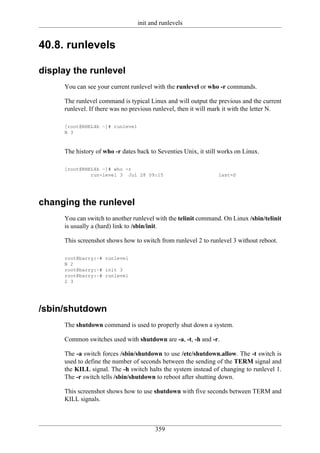init and runlevels


40.8. runlevels

display the runlevel
     You can see your current runlevel with the runlevel or who -r commands.

     The runlevel command is typical Linux and will output the previous and the current
     runlevel. If there was no previous runlevel, then it will mark it with the letter N.

     [root@RHEL4b ~]# runlevel
     N 3



     The history of who -r dates back to Seventies Unix, it still works on Linux.

     [root@RHEL4b ~]# who -r
              run-level 3 Jul 28 09:15                           last=S




changing the runlevel
     You can switch to another runlevel with the telinit command. On Linux /sbin/telinit
     is usually a (hard) link to /sbin/init.

     This screenshot shows how to switch from runlevel 2 to runlevel 3 without reboot.

     root@barry:~# runlevel
     N 2
     root@barry:~# init 3
     root@barry:~# runlevel
     2 3




/sbin/shutdown
     The shutdown command is used to properly shut down a system.

     Common switches used with shutdown are -a, -t, -h and -r.

     The -a switch forces /sbin/shutdown to use /etc/shutdown.allow. The -t switch is
     used to define the number of seconds between the sending of the TERM signal and
     the KILL signal. The -h switch halts the system instead of changing to runlevel 1.
     The -r switch tells /sbin/shutdown to reboot after shutting down.

     This screenshot shows how to use shutdown with five seconds between TERM and
     KILL signals.



                                        359
 