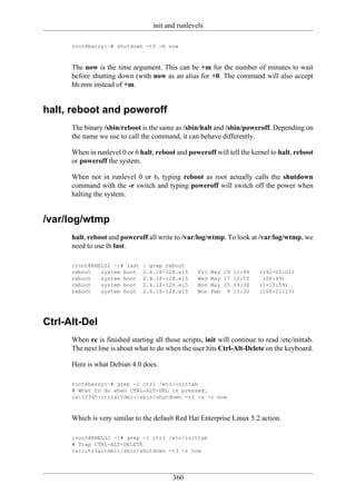init and runlevels

      root@barry:~# shutdown -t5 -h now



      The now is the time argument. This can be +m for the number of minutes to wait
      before shutting down (with now as an alias for +0. The command will also accept
      hh:mm instead of +m.


halt, reboot and poweroff
      The binary /sbin/reboot is the same as /sbin/halt and /sbin/poweroff. Depending on
      the name we use to call the command, it can behave differently.

      When in runlevel 0 or 6 halt, reboot and poweroff will tell the kernel to halt, reboot
      or poweroff the system.

      When not in runlevel 0 or 6, typing reboot as root actually calls the shutdown
      command with the -r switch and typing poweroff will switch off the power when
      halting the system.


/var/log/wtmp
      halt, reboot and poweroff all write to /var/log/wtmp. To look at /var/log/wtmp, we
      need to use th last.

      [root@RHEL52 ~]# last    | grep reboot
      reboot   system boot     2.6.18-128.el5      Fri   May 29 11:44     (192+05:01)
      reboot   system boot     2.6.18-128.el5      Wed   May 27 12:10      (06:49)
      reboot   system boot     2.6.18-128.el5      Mon   May 25 19:34     (1+15:59)
      reboot   system boot     2.6.18-128.el5      Mon   Feb 9 13:20      (106+21:13)




Ctrl-Alt-Del
      When rc is finished starting all those scripts, init will continue to read /etc/inittab.
      The next line is about what to do when the user hits Ctrl-Alt-Delete on the keyboard.

      Here is what Debian 4.0 does.

      root@barry:~# grep -i ctrl /etc/inittab
      # What to do when CTRL-ALT-DEL is pressed.
      ca:12345:ctrlaltdel:/sbin/shutdown -t1 -a -r now



      Which is very similar to the default Red Hat Enterprise Linux 5.2 action.

      [root@RHEL52 ~]# grep -i ctrl /etc/inittab
      # Trap CTRL-ALT-DELETE
      ca::ctrlaltdel:/sbin/shutdown -t3 -r now




                                          360
 