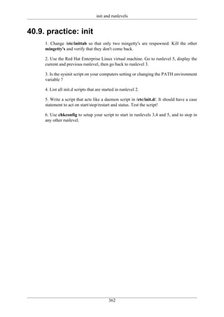 init and runlevels


40.9. practice: init
     1. Change /etc/inittab so that only two mingetty's are respawned. Kill the other
     mingetty's and verify that they don't come back.

     2. Use the Red Hat Enterprise Linux virtual machine. Go to runlevel 5, display the
     current and previous runlevel, then go back to runlevel 3.

     3. Is the sysinit script on your computers setting or changing the PATH environment
     variable ?

     4. List all init.d scripts that are started in runlevel 2.

     5. Write a script that acts like a daemon script in /etc/init.d/. It should have a case
     statement to act on start/stop/restart and status. Test the script!

     6. Use chkconfig to setup your script to start in runlevels 3,4 and 5, and to stop in
     any other runlevel.




                                            362
 