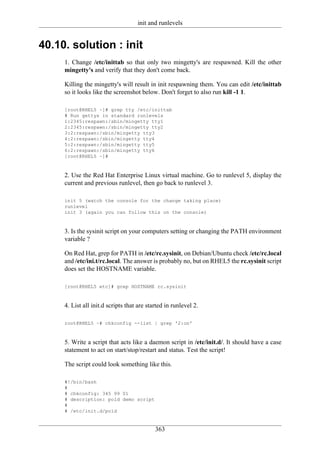 init and runlevels


40.10. solution : init
     1. Change /etc/inittab so that only two mingetty's are respawned. Kill the other
     mingetty's and verify that they don't come back.

     Killing the mingetty's will result in init respawning them. You can edit /etc/inittab
     so it looks like the screenshot below. Don't forget to also run kill -1 1.

     [root@RHEL5 ~]# grep tty /etc/inittab
     # Run gettys in standard runlevels
     1:2345:respawn:/sbin/mingetty tty1
     2:2345:respawn:/sbin/mingetty tty2
     3:2:respawn:/sbin/mingetty tty3
     4:2:respawn:/sbin/mingetty tty4
     5:2:respawn:/sbin/mingetty tty5
     6:2:respawn:/sbin/mingetty tty6
     [root@RHEL5 ~]#



     2. Use the Red Hat Enterprise Linux virtual machine. Go to runlevel 5, display the
     current and previous runlevel, then go back to runlevel 3.

     init 5 (watch the console for the change taking place)
     runlevel
     init 3 (again you can follow this on the console)



     3. Is the sysinit script on your computers setting or changing the PATH environment
     variable ?

     On Red Hat, grep for PATH in /etc/rc.sysinit, on Debian/Ubuntu check /etc/rc.local
     and /etc/ini.t/rc.local. The answer is probably no, but on RHEL5 the rc.sysinit script
     does set the HOSTNAME variable.

     [root@RHEL5 etc]# grep HOSTNAME rc.sysinit



     4. List all init.d scripts that are started in runlevel 2.

     root@RHEL5 ~# chkconfig --list | grep '2:on'



     5. Write a script that acts like a daemon script in /etc/init.d/. It should have a case
     statement to act on start/stop/restart and status. Test the script!

     The script could look something like this.

     #!/bin/bash
     #
     # chkconfig: 345 99 01
     # description: pold demo script
     #
     # /etc/init.d/pold


                                            363
 