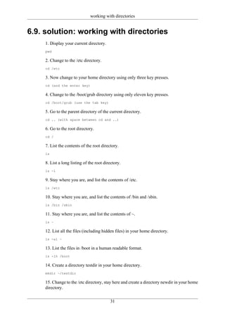 working with directories


6.9. solution: working with directories
     1. Display your current directory.
     pwd

     2. Change to the /etc directory.
     cd /etc

     3. Now change to your home directory using only three key presses.
     cd (and the enter key)

     4. Change to the /boot/grub directory using only eleven key presses.
     cd /boot/grub (use the tab key)

     5. Go to the parent directory of the current directory.
     cd .. (with space between cd and ..)

     6. Go to the root directory.
     cd /

     7. List the contents of the root directory.
     ls

     8. List a long listing of the root directory.
     ls -l

     9. Stay where you are, and list the contents of /etc.
     ls /etc

     10. Stay where you are, and list the contents of /bin and /sbin.
     ls /bin /sbin

     11. Stay where you are, and list the contents of ~.
     ls ~

     12. List all the files (including hidden files) in your home directory.
     ls -al ~

     13. List the files in /boot in a human readable format.
     ls -lh /boot

     14. Create a directory testdir in your home directory.
     mkdir ~/testdir

     15. Change to the /etc directory, stay here and create a directory newdir in your home
     directory.

                                           31
 