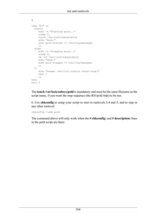 init and runlevels

#

case "$1" in
  start)
     echo -n "Starting pold..."
     sleep 1;
     touch /var/lock/subsys/pold
     echo "done."
     echo pold started >> /var/log/messages
     ;;
  stop)
     echo -n "Stopping pold..."
     sleep 1;
     rm -rf /var/lock/subsys/pold
     echo "done."
     echo pold stopped >> /var/log/messages
     ;;
  *)
     echo "Usage: /etc/init.d/pold {start|stop}"
     exit 1
     ;;
esac
exit 0



The touch /var/lock/subsys/pold is mandatory and must be the same filename as the
script name, if you want the stop sequence (the K01pold link) to be run.

6. Use chkconfig to setup your script to start in runlevels 3,4 and 5, and to stop in
any other runlevel.
chkconfig --add pold

The command above will only work when the # chkconfig: and # description: lines
in the pold script are there.




                                   364
 