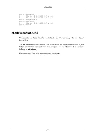 scheduling


     root@laika:~# atq
     6       Thu Aug 2     16:00:00 2007 a root
     5       Thu Aug 2     10:05:00 2007 a root
     root@laika:~# atrm    5
     root@laika:~# atq
     6       Thu Aug 2     16:00:00 2007 a root
     root@laika:~#




at.allow and at.deny
     You can also use the /etc/at.allow and /etc/at.deny files to manage who can schedule
     jobs with at.

     The /etc/at.allow file can contain a list of users that are allowed to schedule at jobs.
     When /etc/at.allow does not exist, then everyone can use at unless their username
     is listed in /etc/at.deny.

     If none of these files exist, then everyone can use at.




                                         368
 