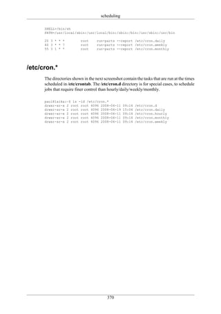 scheduling

      SHELL=/bin/sh
      PATH=/usr/local/sbin:/usr/local/bin:/sbin:/bin:/usr/sbin:/usr/bin

      20 3 * * *           root     run-parts --report /etc/cron.daily
      40 3 * * 7           root     run-parts --report /etc/cron.weekly
      55 3 1 * *           root     run-parts --report /etc/cron.monthly




/etc/cron.*
      The directories shown in the next screenshot contain the tasks that are run at the times
      scheduled in /etc/crontab. The /etc/cron.d directory is for special cases, to schedule
      jobs that require finer control than hourly/daily/weekly/monthly.

      paul@laika:~$ ls -ld /etc/cron.*
      drwxr-xr-x 2 root root 4096 2008-04-11        09:14   /etc/cron.d
      drwxr-xr-x 2 root root 4096 2008-04-19        15:04   /etc/cron.daily
      drwxr-xr-x 2 root root 4096 2008-04-11        09:14   /etc/cron.hourly
      drwxr-xr-x 2 root root 4096 2008-04-11        09:14   /etc/cron.monthly
      drwxr-xr-x 2 root root 4096 2008-04-11        09:14   /etc/cron.weekly




                                          370
 