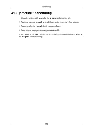 scheduling


41.3. practice : scheduling
    1. Schedule two jobs with at, display the at queue and remove a job.

    2. As normal user, use crontab -e to schedule a script to run every four minutes.

    3. As root, display the crontab file of your normal user.

    4. As the normal user again, remove your crontab file.

    5. Take a look at the cron files and directories in /etc and understand them. What is
    the run-parts command doing ?




                                       371
 