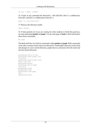 working with directories

cd /etc ; mkdir ~/newdir

16. Create in one command the directories ~/dir1/dir2/dir3 (dir3 is a subdirectory
from dir2, and dir2 is a subdirectory from dir1 ).
mkdir -p ~/dir1/dir2/dir3

17. Remove the directory testdir.
rmdir testdir

18. If time permits (or if you are waiting for other students to finish this practice),
use and understand pushd and popd. Use the man page of bash to find information
about these commands.
man bash

The Bash shell has two built-in commands called pushd and popd. Both commands
work with a common stack of previous directories. Pushd adds a directory to the stack
and changes to a new current directory, popd removes a directory from the stack and
sets the current directory.

paul@laika:/etc$ cd /bin
paul@laika:/bin$ pushd /lib
/lib /bin
paul@laika:/lib$ pushd /proc
/proc /lib /bin
paul@laika:/proc$
paul@laika:/proc$ popd
/lib /bin
paul@laika:/lib$
paul@laika:/lib$
paul@laika:/lib$ popd
/bin
paul@laika:/bin$




                                     32
 