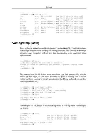 logging


      [root@rhel4a ~]# lastlog | tail
      tim              pts/5 10.170.1.122            Tue Feb   13 09:36:54   +0100 2007
      rm               pts/6 rhel4                   Tue Feb   13 10:06:56   +0100 2007
      henk                                           **Never   logged in**
      stefaan          pts/3 pc-sde.telematic        Wed Feb   14 12:28:38   +0100 2007
      dirk             pts/5 pc-dss.telematic        Wed Feb   14 10:03:11   +0100 2007
      arsene                                         **Never   logged in**
      nicolas          pts/5 pc-dss.telematic        Wed Feb   14 12:32:18   +0100   2007
      dimitri          pts/5 rhel4                   Wed Feb   14 07:57:19   +0100   2007
      bashuserrm       pts/7 rhel4                   Tue Feb   13 10:35:40   +0100   2007
      kornuserrm       pts/5 rhel4                   Tue Feb   13 10:06:17   +0100   2007
      [root@rhel4a ~]#




/var/log/btmp (lastb)
      There is also the lastb command to display the /var/log/btmp file. This file is updated
      by the login program when entering the wrong password, so it contains failed login
      attempts. Many computers will not have this file, resulting in no logging of failed
      login attempts.

      [root@RHEL4b ~]# lastb
      lastb: /var/log/btmp: No such file or directory
      Perhaps this file was removed by the operator to prevent logging lastb
       info.
      [root@RHEL4b ~]#



      The reason given for this is that users sometimes type their password by mistake
      instead of their login, so this world readable file poses a security risk. You can
      enable bad login logging by simply creating the file. Doing a chmod o-r /var/log/
      btmp improves security.

      [root@RHEL4b ~]# touch /var/log/btmp
      [root@RHEL4b ~]# ll /var/log/btmp
      -rw-r--r-- 1 root root 0 Jul 30 06:12 /var/log/btmp
      [root@RHEL4b ~]# chmod o-r /var/log/btmp
      [root@RHEL4b ~]# lastb

      btmp begins Mon Jul 30 06:12:19 2007
      [root@RHEL4b ~]#



      Failed logins via ssh, rlogin or su are not registered in /var/log/btmp. Failed logins
      via tty are.

      [root@RHEL4b ~]# lastb
      HalvarFl tty3                       Mon Jul 30 07:10 - 07:10      (00:00)
      Maria    tty1                       Mon Jul 30 07:09 - 07:09      (00:00)
      Roberto tty1                        Mon Jul 30 07:09 - 07:09      (00:00)

      btmp begins Mon Jul 30 07:09:32 2007
      [root@RHEL4b ~]#




                                          375
 