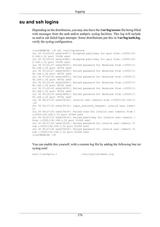 logging


su and ssh logins
     Depending on the distribution, you may also have the /var/log/secure file being filled
     with messages from the auth and/or authpriv syslog facilities. This log will include
     su and/or ssh failed login attempts. Some distributions put this in /var/log/auth.log,
     verify the syslog configuration.

     [root@RHEL4b ~]# cat /var/log/secure
     Jul 30 07:09:03 sshd[4387]: Accepted publickey for paul from ::ffff:19
     2.168.1.52 port 33188 ssh2
     Jul 30 05:09:03 sshd[4388]: Accepted publickey for paul from ::ffff:19
     2.168.1.52 port 33188 ssh2
     Jul 30 07:22:27 sshd[4655]: Failed password for Hermione from ::ffff:1
     92.168.1.52 port 38752 ssh2
     Jul 30 05:22:27 sshd[4656]: Failed password for Hermione from ::ffff:1
     92.168.1.52 port 38752 ssh2
     Jul 30 07:22:30 sshd[4655]: Failed password for Hermione from ::ffff:1
     92.168.1.52 port 38752 ssh2
     Jul 30 05:22:30 sshd[4656]: Failed password for Hermione from ::ffff:1
     92.168.1.52 port 38752 ssh2
     Jul 30 07:22:33 sshd[4655]: Failed password for Hermione from ::ffff:1
     92.168.1.52 port 38752 ssh2
     Jul 30 05:22:33 sshd[4656]: Failed password for Hermione from ::ffff:1
     92.168.1.52 port 38752 ssh2
     Jul 30 08:27:33 sshd[5018]: Invalid user roberto from ::ffff:192.168.1
     .52
     Jul 30 06:27:33 sshd[5019]: input_userauth_request: invalid user rober
     to
     Jul 30 06:27:33 sshd[5019]: Failed none for invalid user roberto from 
     ::ffff:192.168.1.52 port 41064 ssh2
     Jul 30 06:27:33 sshd[5019]: Failed publickey for invalid user roberto 
     from ::ffff:192.168.1.52 port 41064 ssh2
     Jul 30 08:27:36 sshd[5018]: Failed password for invalid user roberto f
     rom ::ffff:192.168.1.52 port 41064 ssh2
     Jul 30 06:27:36 sshd[5019]: Failed password for invalid user roberto f
     rom ::ffff:192.168.1.52 port 41064 ssh2
     [root@RHEL4b ~]#



     You can enable this yourself, with a custom log file by adding the following line tot
     syslog.conf.
     auth.*,authpriv.*                      /var/log/customsec.log




                                        376
 
