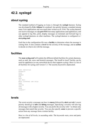 logging


42.2. syslogd

about syslog
      The standard method of logging on Linux is through the syslogd daemon. Syslog
      was developed by Eric Allman for sendmail, but quickly became a standard among
      many Unix applications and was much later written as rfc 3164. The syslog daemon
      can receive messages on udp port 514 from many applications (and appliances), and
      can append to log files, print, display messages on terminals and forward logs to
      other syslogd daemons on other machines. The syslogd daemon is configured in /
      etc/syslog.conf.

      Each line in the configuration file uses a facility to determine where the message is
      coming from. It also contains a level for the severity of the message, and an action
      to decide on what to do with the message.


facilities
      The man syslog.conf will explain the different default facilities for certain daemons,
      such as mail, lpr, news and kern(el) messages. The local0 to local7 facility can be
      used for appliances (or any networked device that supports syslog). Here is a list of
      all facilities for syslog.conf version 1.3. The security keyword is deprecated.

      auth (security)
      authpriv
      cron
      daemon
      ftp
      kern
      lpr mail
      mark (internal use only)
      news
      syslog
      user
      uucp
      local0-7




levels
      The worst severity a message can have is emerg followed by alert and crit. Lowest
      priority should go to info and debug messages. Specifying a severity will also log
      all messages with a higher severity. You can prefix the severity with = to obtain only
      messages that match that severity. You can also specify .none to prevent a specific
      action from any message from a certain facility.

      Here is a list of all levels, in ascending order. The keywords warn, error and panic
      are deprecated.


                                         377
 