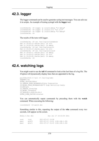 logging


42.3. logger
    The logger command can be used to generate syslog test messages. You can aslo use
    it in scripts. An example of testing syslogd with the logger tool.

    [root@rhel4a   ~]# logger -p local4.debug "l4 debug"
    [root@rhel4a   ~]# logger -p local4.crit "l4 crit"
    [root@rhel4a   ~]# logger -p local4.emerg "l4 emerg"
    [root@rhel4a   ~]#


    The results of the tests with logger.
    [root@rhel4a ~]# cat /var/log/critandabove
    Feb 14 19:55:19 rhel4a paul: l4 crit
    Feb 14 19:55:28 rhel4a paul: l4 emerg
    [root@rhel4a ~]# cat /var/log/onlycrit
    Feb 14 19:55:19 rhel4a paul: l4 crit
    [root@rhel4a ~]# cat /var/log/alllocal4
    Feb 14 19:55:11 rhel4a paul: l4 debug
    Feb 14 19:55:19 rhel4a paul: l4 crit
    Feb 14 19:55:28 rhel4a paul: l4 emerg
    [root@rhel4a ~]#




42.4. watching logs
    You might want to use the tail -f command to look at the last lines of a log file. The
    -f option will dynamically display lines that are appended to the log.
    paul@ubu1010:~$ tail -f /var/log/udev
    SEQNUM=1741
    SOUND_INITIALIZED=1
    ID_VENDOR_FROM_DATABASE=nVidia Corporation
    ID_MODEL_FROM_DATABASE=MCP79 High Definition Audio
    ID_BUS=pci
    ID_VENDOR_ID=0x10de
    ID_MODEL_ID=0x0ac0
    ID_PATH=pci-0000:00:08.0
    SOUND_FORM_FACTOR=internal


    You can automatically repeat commands by preceding them with the watch
    command. When executing the following:
    [root@rhel6 ~]# watch who


    Something similar to this, repeating the output of the who command every two
    seconds, will appear on the screen.
    Every 2.0s: who                     Sun Jul 17 15:31:03 2011

    root      tty1            2011-07-17 13:28
    paul      pts/0           2011-07-17 13:31 (192.168.1.30)
    paul      pts/1           2011-07-17 15:19 (192.168.1.30)




                                        379
 