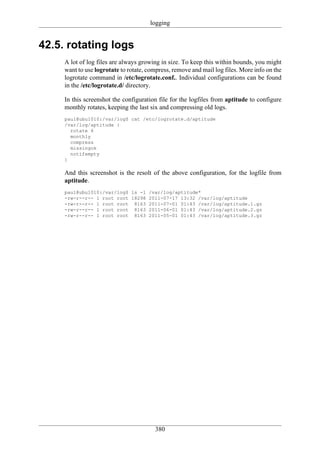 logging


42.5. rotating logs
     A lot of log files are always growing in size. To keep this within bounds, you might
     want to use logrotate to rotate, compress, remove and mail log files. More info on the
     logrotate command in /etc/logrotate.conf.. Individual configurations can be found
     in the /etc/logrotate.d/ directory.

     In this screenshot the configuration file for the logfiles from aptitude to configure
     monthly rotates, keeping the last six and compressing old logs.
     paul@ubu1010:/var/log$ cat /etc/logrotate.d/aptitude
     /var/log/aptitude {
       rotate 6
       monthly
       compress
       missingok
       notifempty
     }

     And this screenshot is the resolt of the above configuration, for the logfile from
     aptitude.
     paul@ubu1010:/var/log$ ls -l     /var/log/aptitude*
     -rw-r--r-- 1 root root 18298     2011-07-17 13:32 /var/log/aptitude
     -rw-r--r-- 1 root root 8163      2011-07-01 01:43 /var/log/aptitude.1.gz
     -rw-r--r-- 1 root root 8163      2011-06-01 01:43 /var/log/aptitude.2.gz
     -rw-r--r-- 1 root root 8163      2011-05-01 01:43 /var/log/aptitude.3.gz




                                        380
 