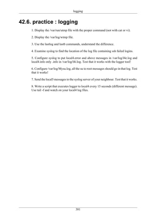 logging


42.6. practice : logging
     1. Display the /var/run/utmp file with the proper command (not with cat or vi).

     2. Display the /var/log/wtmp file.

     3. Use the lastlog and lastb commands, understand the difference.

     4. Examine syslog to find the location of the log file containing ssh failed logins.

     5. Configure syslog to put local4.error and above messages in /var/log/l4e.log and
     local4.info only .info in /var/log/l4i.log. Test that it works with the logger tool!

     6. Configure /var/log/Mysu.log, all the su to root messages should go in that log. Test
     that it works!

     7. Send the local5 messages to the syslog server of your neighbour. Test that it works.

     8. Write a script that executes logger to local4 every 15 seconds (different message).
     Use tail -f and watch on your local4 log files.




                                          381
 