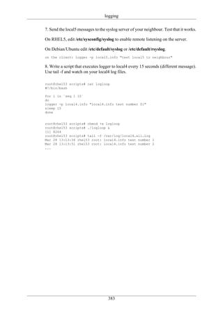 logging

7. Send the local5 messages to the syslog server of your neighbour. Test that it works.

On RHEL5, edit /etc/sysconfig/syslog to enable remote listening on the server.

On Debian/Ubuntu edit /etc/default/syslog or /etc/default/rsyslog.
on the client: logger -p local5.info "test local5 to neighbour"

8. Write a script that executes logger to local4 every 15 seconds (different message).
Use tail -f and watch on your local4 log files.

root@rhel53 scripts# cat logloop
#!/bin/bash

for i in `seq 1 10`
do
logger -p local4.info "local4.info test number $i"
sleep 15
done


root@rhel53 scripts# chmod +x logloop
root@rhel53 scripts# ./logloop &
[1] 8264
root@rhel53 scripts# tail -f /var/log/local4.all.log
Mar 28 13:13:36 rhel53 root: local4.info test number 1
Mar 28 13:13:51 rhel53 root: local4.info test number 2
...




                                    383
 