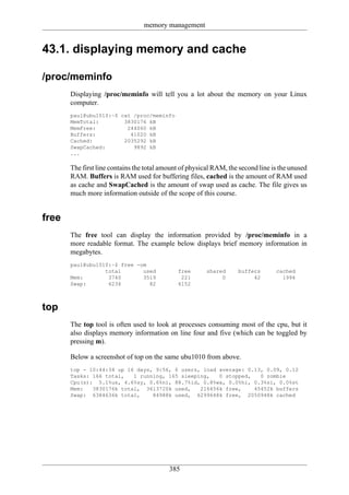 memory management


43.1. displaying memory and cache

/proc/meminfo
       Displaying /proc/meminfo will tell you a lot about the memory on your Linux
       computer.
       paul@ubu1010:~$ cat /proc/meminfo
       MemTotal:        3830176 kB
       MemFree:          244060 kB
       Buffers:           41020 kB
       Cached:          2035292 kB
       SwapCached:         9892 kB
       ...

       The first line contains the total amount of physical RAM, the second line is the unused
       RAM. Buffers is RAM used for buffering files, cached is the amount of RAM used
       as cache and SwapCached is the amount of swap used as cache. The file gives us
       much more information outside of the scope of this course.


free
       The free tool can display the information provided by /proc/meminfo in a
       more readable format. The example below displays brief memory information in
       megabytes.
       paul@ubu1010:~$ free -om
                  total       used            free       shared     buffers       cached
       Mem:        3740       3519             221            0          42         1994
       Swap:       6234         82            6152



top
       The top tool is often used to look at processes consuming most of the cpu, but it
       also displays memory information on line four and five (which can be toggled by
       pressing m).

       Below a screenshot of top on the same ubu1010 from above.
       top - 10:44:34 up 16 days, 9:56, 6 users, load average: 0.13, 0.09, 0.12
       Tasks: 166 total,   1 running, 165 sleeping,   0 stopped,   0 zombie
       Cpu(s): 5.1%us, 4.6%sy, 0.6%ni, 88.7%id, 0.8%wa, 0.0%hi, 0.3%si, 0.0%st
       Mem:   3830176k total, 3613720k used,    216456k free,    45452k buffers
       Swap: 6384636k total,     84988k used, 6299648k free, 2050948k cached




                                           385
 