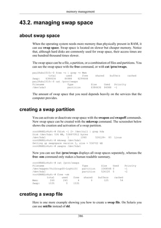 memory management


43.2. managing swap space

about swap space
      When the operating system needs more memory than physically present in RAM, it
      can use swap space. Swap space is located on slower but cheaper memory. Notice
      that, although hard disks are commonly used for swap space, their access times are
      one hundred thousand times slower.

      The swap space can be a file, a partition, or a combination of files and partitions. You
      can see the swap space with the free command, or with cat /proc/swaps.
      paul@ubu1010:~$ free -o | grep -v Mem
                 total       used        free            shared      buffers       cached
      Swap:    6384636      84988     6299648
      paul@ubu1010:~$ cat /proc/swaps
      Filename                Type                   Size      Used     Priority
      /dev/sda3               partition              6384636   84988    -1

      The amount of swap space that you need depends heavily on the services that the
      computer provides.


creating a swap partition
      You can activate or deactivate swap space with the swapon and swapoff commands.
      New swap space can be created with the mkswap command. The screenshot below
      shows the creation and activation of a swap partition.
      root@RHELv4u4:~# fdisk -l 2> /dev/null | grep hda
      Disk /dev/hda: 536 MB, 536870912 bytes
      /dev/hda1               1         1040     524128+           83   Linux
      root@RHELv4u4:~# mkswap /dev/hda1
      Setting up swapspace version 1, size = 536702 kB
      root@RHELv4u4:~# swapon /dev/hda1

      Now you can see that /proc/swaps displays all swap spaces separately, whereas the
      free -om command only makes a human readable summary.
      root@RHELv4u4:~# cat /proc/swaps
      Filename                                Type           Size    Used        Priority
      /dev/mapper/VolGroup00-LogVol01         partition      1048568 0           -1
      /dev/hda1                               partition      524120 0            -2
      root@RHELv4u4:~# free -om
                total     used    free          shared     buffers      cached
      Mem:        249      245        4              0         125          54
      Swap:      1535        0    1535



creating a swap file
      Here is one more example showing you how to create a swap file. On Solaris you
      can use mkfile instead of dd.


                                          386
 
