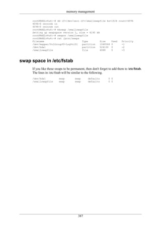 memory management

     root@RHELv4u4:~# dd if=/dev/zero of=/smallswapfile bs=1024 count=4096
     4096+0 records in
     4096+0 records out
     root@RHELv4u4:~# mkswap /smallswapfile
     Setting up swapspace version 1, size = 4190 kB
     root@RHELv4u4:~# swapon /smallswapfile
     root@RHELv4u4:~# cat /proc/swaps
     Filename                          Type         Size    Used  Priority
     /dev/mapper/VolGroup00-LogVol01   partition    1048568 0     -1
     /dev/hda1                         partition    524120 0      -2
     /smallswapfile                    file         4088    0     -3



swap space in /etc/fstab
     If you like these swaps to be permanent, then don't forget to add them to /etc/fstab.
     The lines in /etc/fstab will be similar to the following.
     /dev/hda1           swap         swap      defaults        0 0
     /smallswapfile      swap         swap      defaults        0 0




                                        387
 