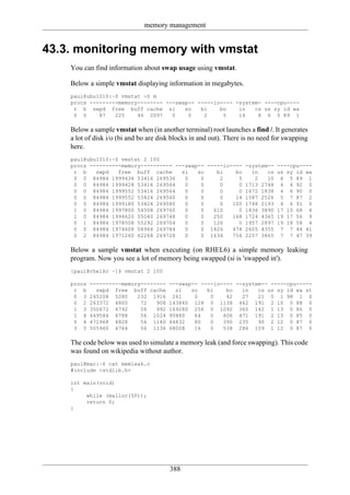 memory management


43.3. monitoring memory with vmstat
    You can find information about swap usage using vmstat.

    Below a simple vmstat displaying information in megabytes.
    paul@ubu1010:~$ vmstat -S m
    procs ---------memory-------- ---swap-- -----io---- -system- ----cpu----
     r b swpd free buff cache si        so   bi    bo    in   cs us sy id wa
     0 0     87   225    46 2097    0    0    2     5    14    8 6 5 89 1

    Below a sample vmstat when (in another terminal) root launches a find /. It generates
    a lot of disk i/o (bi and bo are disk blocks in and out). There is no need for swapping
    here.
    paul@ubu1010:~$ vmstat 2 100
    procs ----------memory---------- ---swap-- -----io---- -system-- ----cpu----
     r b    swpd   free buff cache     si   so    bi    bo   in   cs us sy id wa
     0 0 84984 1999436 53416 269536     0    0     2     5    2   10 6 5 89 1
     0 0 84984 1999428 53416 269564     0    0     0     0 1713 2748 4 4 92 0
     0 0 84984 1999552 53416 269564     0    0     0     0 1672 1838 4 6 90 0
     0 0 84984 1999552 53424 269560     0    0     0    14 1587 2526 5 7 87 2
     0 0 84984 1999180 53424 269580     0    0     0   100 1748 2193 4 6 91 0
     1 0 84984 1997800 54508 269760     0    0   610     0 1836 3890 17 10 68 4
     1 0 84984 1994620 55040 269748     0    0   250   168 1724 4365 19 17 56 9
     0 1 84984 1978508 55292 269704     0    0   126     0 1957 2897 19 18 58 4
     0 0 84984 1974608 58964 269784     0    0 1826    478 2605 4355 7 7 44 41
     0 2 84984 1971260 62268 269728     0    0 1634    756 2257 3865 7 7 47 39

    Below a sample vmstat when executing (on RHEL6) a simple memory leaking
    program. Now you see a lot of memory being swapped (si is 'swapped in').
    [paul@rhel6c ~]$ vmstat 2 100

    procs   ----------memory--------    ---swap-- ----io---- --system-- -----cpu-----
     r b      swpd free buff cache        si   so   bi    bo   in   cs us sy id wa st
     0 3    245208 5280    232 1916      261    0    0    42   27   21 0 1 98 1 0
     0 2    263372 4800     72   908    143840 128 0 1138 462 191 2 10 0 88 0
     1 3    350672 4792     56   992    169280 256 0 1092 360 142 1 13 0 86 0
     1 4    449584 4788     56 1024     95880   64   0   606 471 191 2 13 0 85 0
     0 4    471968 4828     56 1140     44832   80   0   390 235    90 2 12 0 87 0
     3 5    505960 4764     56 1136     68008   16   0   538 286 109 1 12 0 87 0

    The code below was used to simulate a memory leak (and force swapping). This code
    was found on wikipedia without author.
    paul@mac:~$ cat memleak.c
    #include <stdlib.h>

    int main(void)
    {
         while (malloc(50));
         return 0;
    }




                                        388
 