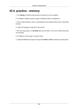 memory management


43.4. practice : memory
    1. Use dmesg to find the total amount of memory in your computer.

    2. Use free to display memory usage in kilobytes (then in megabytes).

    3. On a virtual machine, create a swap partition (you might need an extra virtual disk
    for this).

    4. Add a 20 megabyte swap file to the system.

    5. Put all swap spaces in /etc/fstab and activate them. Test with a reboot that they
    are mounted.

    6. Use free to verify usage of current swap.

    7. (optional) Display the usage of swap with vmstat and free -s during a memory leak.




                                       389
 