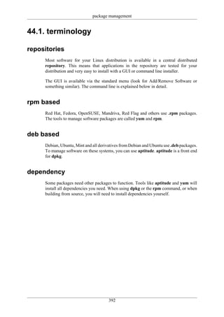 package management


44.1. terminology

repositories
     Most software for your Linux distribution is available in a central distributed
     repository. This means that applications in the repository are tested for your
     distribution and very easy to install with a GUI or command line installer.

     The GUI is available via the standard menu (look for Add/Remove Software or
     something similar). The command line is explained below in detail.


rpm based
     Red Hat, Fedora, OpenSUSE, Mandriva, Red Flag and others use .rpm packages.
     The tools to manage software packages are called yum and rpm.


deb based
     Debian, Ubuntu, Mint and all derivatives from Debian and Ubuntu use .deb packages.
     To manage software on these systems, you can use aptitude. aptitude is a front end
     for dpkg.


dependency
     Some packages need other packages to function. Tools like aptitude and yum will
     install all dependencies you need. When using dpkg or the rpm command, or when
     building from source, you will need to install dependencies yourself.




                                       392
 