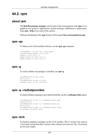 package management


44.2. rpm

about rpm
     The Red Hat package manager can be used on the command line with rpm or in a
     graphical way going to Applications--System Settings--Add/Remove Applications.
     Type rpm --help to see some of the options.

     Software distributed in the rpm format will be named foo-version.platform.rpm .


rpm -qa
     To obtain a list of all installed software, use the rpm -qa command.

     [root@RHEL52 ~]# rpm -qa | grep samba
     system-config-samba-1.2.39-1.el5
     samba-3.0.28-1.el5_2.1
     samba-client-3.0.28-1.el5_2.1
     samba-common-3.0.28-1.el5_2.1




rpm -q
     To verify whether one package is installed, use rpm -q.

     root@RHELv4u4:~# rpm -q gcc
     gcc-3.4.6-3
     root@RHELv4u4:~# rpm -q laika
     package laika is not installed




rpm -q --redhatprovides
     To check whether a package is provided by Red Hat, use the --redhatprovides option.

     root@RHELv4u4:~# rpm -q --redhatprovides bash
     bash-3.0-19.3
     root@RHELv4u4:~# rpm -q --redhatprovides gcc
     gcc-3.4.6-3
     root@RHELv4u4:~# rpm -q --redhatprovides laika
     no package provides laika




rpm -Uvh
     To install or upgrade a package, use the -Uvh switches. The -U switch is the same as
     -i for install, except that older versions of the software are removed. The -vh switches
     are for nicer output.

                                         393
 