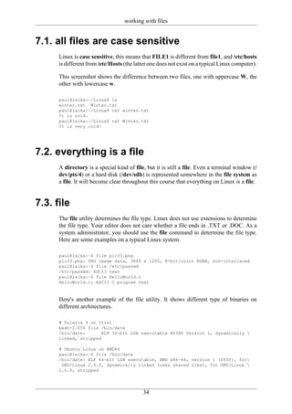 working with files


7.1. all files are case sensitive
      Linux is case sensitive, this means that FILE1 is different from file1, and /etc/hosts
      is different from /etc/Hosts (the latter one does not exist on a typical Linux computer).

      This screenshot shows the difference between two files, one with uppercase W, the
      other with lowercase w.

      paul@laika:~/Linux$ ls
      winter.txt Winter.txt
      paul@laika:~/Linux$ cat winter.txt
      It is cold.
      paul@laika:~/Linux$ cat Winter.txt
      It is very cold!




7.2. everything is a file
      A directory is a special kind of file, but it is still a file. Even a terminal window (/
      dev/pts/4) or a hard disk (/dev/sdb) is represented somewhere in the file system as
      a file. It will become clear throughout this course that everything on Linux is a file.


7.3. file
      The file utility determines the file type. Linux does not use extensions to determine
      the file type. Your editor does not care whether a file ends in .TXT or .DOC. As a
      system administrator, you should use the file command to determine the file type.
      Here are some examples on a typical Linux system.

      paul@laika:~$ file pic33.png
      pic33.png: PNG image data, 3840 x 1200, 8-bit/color RGBA, non-interlaced
      paul@laika:~$ file /etc/passwd
      /etc/passwd: ASCII text
      paul@laika:~$ file HelloWorld.c
      HelloWorld.c: ASCII C program text


      Here's another example of the file utility. It shows different type of binaries on
      different architectures.

      # Solaris 9 on Intel
      bash-2.05$ file /bin/date
      /bin/date:       ELF 32-bit LSB executable 80386 Version 1, dynamically 
      linked, stripped

      # Ubuntu Linux on AMD64
      paul@laika:~$ file /bin/date
      /bin/date: ELF 64-bit LSB executable, AMD x86-64, version 1 (SYSV), for
       GNU/Linux 2.6.0, dynamically linked (uses shared libs), for GNU/Linux 
      2.6.0, stripped




                                           34
 