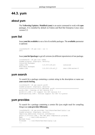 package management


44.3. yum

about yum
     The Yellowdog Updater, Modified (yum) is an easier command to work with rpm
     packages. It is installed by default on Fedora and Red Hat Enterprise Linux since
     version 5.2.


yum list
     Issue yum list available to see a list of available packages. The available parameter
     is optional.

     [root@rhel55 ~]# yum list | wc -l
     2471


     Issue yum list $package to get all versions (in different repositories) of one package.
     [root@rhel55 ~]# yum list samba
     Loaded plugins: rhnplugin, security
     Installed Packages
     samba.i386                 3.0.33-3.28.el5                 installed
     Available Packages
     samba.i386                 3.0.33-3.29.el5_5               rhel-i386-server-5



yum search
     To search for a package containing a certain string in the description or name use
     yum search $string.
     [root@rhel55 ~]# yum search gcc44
     Loaded plugins: rhnplugin, security
     ========================== Matched: gcc44 ===========================
     gcc44.i386 : Preview of GCC version 4.4
     gcc44-c++.i386 : C++ support for GCC version 4.4
     gcc44-gfortran.i386 : Fortran support for GCC 4.4 previe



yum provides
     To search for a package containing a certain file (you might need for compiling
     things) use yum provides $filename.
     [root@rhel55 ~]# yum provides /usr/share/man/man1/gzip.1.gz
     Loaded plugins: rhnplugin, security
     Importing additional filelist information
     gzip-1.3.5-9.el5.i386 : The GNU data compression program.
     Repo        : rhel-i386-server-5
     Matched from:
     Filename    : /usr/share/man/man1/gzip.1.gz
     ...


                                         396
 