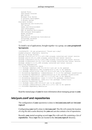 package management

        System Tools
        Text-based Internet
        Web Server
        Windows File Server
        X Software Development
        X Window System
     Available Groups:
        Engineering and Scientific
        FTP Server
        Games and Entertainment
        Java Development
        KDE (K Desktop Environment)
        KDE Software Development
        MySQL Database
        News Server
        OpenFabrics Enterprise Distribution
        PostgreSQL Database
        Sound and Video
     Done

     To install a set of applications, brought together via a group, use yum groupinstall
     $groupname.
     [root@rhel55 ~]# yum groupinstall 'Sound and video'
     Loaded plugins: rhnplugin, security
     Setting up Group Process
     Package alsa-utils-1.0.17-1.el5.i386 already installed and latest version
     Package sox-12.18.1-1.i386 already installed and latest version
     Package 9:mkisofs-2.01-10.7.el5.i386 already installed and latest version
     Package 9:cdrecord-2.01-10.7.el5.i386 already installed and latest version
     Package cdrdao-1.2.1-2.i386 already installed and latest version
     Resolving Dependencies
     --> Running transaction check
     ---> Package cdda2wav.i386 9:2.01-10.7.el5 set to be updated
     ---> Package cdparanoia.i386 0:alpha9.8-27.2 set to be updated
     ---> Package sound-juicer.i386 0:2.16.0-3.el5 set to be updated
     --> Processing Dependency: libmusicbrainz >= 2.1.0 for package: sound-juicer
     --> Processing Dependency: libmusicbrainz.so.4 for package: sound-juicer
     ---> Package vorbis-tools.i386 1:1.1.1-3.el5 set to be updated
     --> Processing Dependency: libao >= 0.8.4 for package: vorbis-tools
     --> Processing Dependency: libao.so.2 for package: vorbis-tools
     --> Running transaction check
     ---> Package libao.i386 0:0.8.6-7 set to be updated
     ---> Package libmusicbrainz.i386 0:2.1.1-4.1 set to be updated
     --> Finished Dependency Resolution
     ...

     Read the manual page of yum for more information about managing groups in yum.


/etc/yum.conf and repositories
     The configuration of yum repositories is done in /etc/yum/yum.conf and /etc/yum/
     repos.d/.

     Configurating yum itself is done in /etc/yum.conf. This file will contain the location
     of a log file and a cache directory for yum and can also contain a list of repositories.

     Recently yum started accepting several repo files with each file containing a list of
     repositories. These repo files are located in the /etc/yum.repos.d/ directory.


                                         399
 