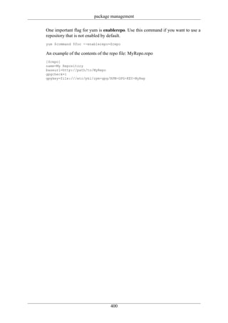 package management

One important flag for yum is enablerepo. Use this command if you want to use a
repository that is not enabled by default.
yum $command $foo --enablerepo=$repo

An example of the contents of the repo file: MyRepo.repo
[$repo]
name=My Repository
baseurl=http://path/to/MyRepo
gpgcheck=1
gpgkey=file:///etc/pki/rpm-gpg/RPM-GPG-KEY-MyRep




                                 400
 