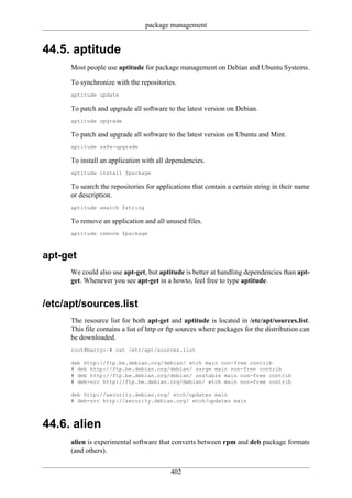 package management


44.5. aptitude
      Most people use aptitude for package management on Debian and Ubuntu Systems.

      To synchronize with the repositories.
      aptitude update

      To patch and upgrade all software to the latest version on Debian.
      aptitude upgrade

      To patch and upgrade all software to the latest version on Ubuntu and Mint.
      aptitude safe-upgrade

      To install an application with all dependencies.
      aptitude install $package

      To search the repositories for applications that contain a certain string in their name
      or description.
      aptitude search $string

      To remove an application and all unused files.
      aptitude remove $package



apt-get
      We could also use apt-get, but aptitude is better at handling dependencies than apt-
      get. Whenever you see apt-get in a howto, feel free to type aptitude.


/etc/apt/sources.list
      The resource list for both apt-get and aptitude is located in /etc/apt/sources.list.
      This file contains a list of http or ftp sources where packages for the distribution can
      be downloaded.
      root@barry:~# cat /etc/apt/sources.list

      deb http://ftp.be.debian.org/debian/ etch main non-free contrib
      # deb http://ftp.be.debian.org/debian/ sarge main non-free contrib
      # deb http://ftp.be.debian.org/debian/ unstable main non-free contrib
      # deb-src http://ftp.be.debian.org/debian/ etch main non-free contrib

      deb http://security.debian.org/ etch/updates main
      # deb-src http://security.debian.org/ etch/updates main



44.6. alien
      alien is experimental software that converts between rpm and deb package formats
      (and others).

                                          402
 