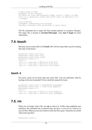working with files

      # Debian Sarge on SPARC
      paul@pasha:~$ file /bin/date
      /bin/date: ELF 32-bit MSB executable, SPARC, version 1 (SYSV), for GNU/
      Linux 2.4.1, dynamically linked (uses shared libs), for GNU/Linux 2.4.1
      , stripped

      # AIX on RS/6000
      serena@AIX7 /home/serena$ file /bin/date
      /bin/date: executable (RISC System/6000) or object module


      The file command uses a magic file that contains patterns to recognize filetypes.
      The magic file is located in /usr/share/file/magic. Type man 5 magic for more
      information.


7.4. touch
      One easy way to create a file is with touch. (We will see many other ways for creating
      files later in this book.)

      paul@laika:~/test$ touch     file1
      paul@laika:~/test$ touch     file2
      paul@laika:~/test$ touch     file555
      paul@laika:~/test$ ls -l
      total 0
      -rw-r--r-- 1 paul paul 0     2007-01-10 21:40 file1
      -rw-r--r-- 1 paul paul 0     2007-01-10 21:40 file2
      -rw-r--r-- 1 paul paul 0     2007-01-10 21:40 file555




touch -t
      Of course, touch can do more than just create files. Can you determine what by
      looking at the next screenshot? If not, check the manual for touch.

      paul@laika:~/test$ touch     -t 200505050000 SinkoDeMayo
      paul@laika:~/test$ touch     -t 130207111630 BigBattle
      paul@laika:~/test$ ls -l
      total 0
      -rw-r--r-- 1 paul paul 0     1302-07-11 16:30 BigBattle
      -rw-r--r-- 1 paul paul 0     2005-05-05 00:00 SinkoDeMayo




7.5. rm
      When you no longer need a file, use rm to remove it. Unlike some graphical user
      interfaces, the command line in general does not have a waste bin or trashcan to
      recover files. When you use rm to remove a file, the file is gone. Therefore, be careful
      when removing files!

      paul@laika:~/test$ ls


                                           35
 