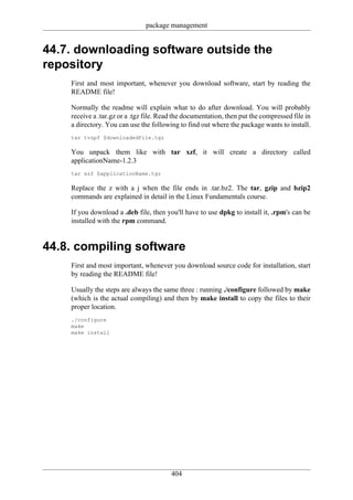 package management


44.7. downloading software outside the
repository
    First and most important, whenever you download software, start by reading the
    README file!

    Normally the readme will explain what to do after download. You will probably
    receive a .tar.gz or a .tgz file. Read the documentation, then put the compressed file in
    a directory. You can use the following to find out where the package wants to install.
    tar tvzpf $downloadedFile.tgz

    You unpack them like with tar xzf, it will create a directory called
    applicationName-1.2.3
    tar xzf $applicationName.tgz

    Replace the z with a j when the file ends in .tar.bz2. The tar, gzip and bzip2
    commands are explained in detail in the Linux Fundamentals course.

    If you download a .deb file, then you'll have to use dpkg to install it, .rpm's can be
    installed with the rpm command.


44.8. compiling software
    First and most important, whenever you download source code for installation, start
    by reading the README file!

    Usually the steps are always the same three : running ./configure followed by make
    (which is the actual compiling) and then by make install to copy the files to their
    proper location.
    ./configure
    make
    make install




                                         404
 