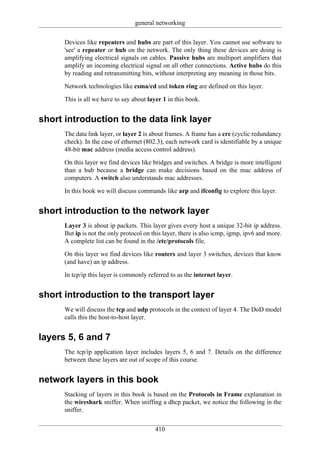 general networking

      Devices like repeaters and hubs are part of this layer. You cannot use software to
      'see' a repeater or hub on the network. The only thing these devices are doing is
      amplifying electrical signals on cables. Passive hubs are multiport amplifiers that
      amplify an incoming electrical signal on all other connections. Active hubs do this
      by reading and retransmitting bits, without interpreting any meaning in those bits.

      Network technologies like csma/cd and token ring are defined on this layer.

      This is all we have to say about layer 1 in this book.


short introduction to the data link layer
      The data link layer, or layer 2 is about frames. A frame has a crc (cyclic redundancy
      check). In the case of ethernet (802.3), each network card is identifiable by a unique
      48-bit mac address (media access control address).

      On this layer we find devices like bridges and switches. A bridge is more intelligent
      than a hub because a bridge can make decisions based on the mac address of
      computers. A switch also understands mac addresses.

      In this book we will discuss commands like arp and ifconfig to explore this layer.


short introduction to the network layer
      Layer 3 is about ip packets. This layer gives every host a unique 32-bit ip address.
      But ip is not the only protocol on this layer, there is also icmp, igmp, ipv6 and more.
      A complete list can be found in the /etc/protocols file.

      On this layer we find devices like routers and layer 3 switches, devices that know
      (and have) an ip address.

      In tcp/ip this layer is commonly referred to as the internet layer.


short introduction to the transport layer
      We will discuss the tcp and udp protocols in the context of layer 4. The DoD model
      calls this the host-to-host layer.


layers 5, 6 and 7
      The tcp/ip application layer includes layers 5, 6 and 7. Details on the difference
      between these layers are out of scope of this course.


network layers in this book
      Stacking of layers in this book is based on the Protocols in Frame explanation in
      the wireshark sniffer. When sniffing a dhcp packet, we notice the following in the
      sniffer.

                                          410
 
