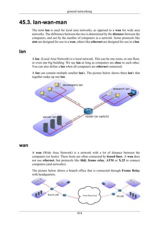 general networking


45.3. lan-wan-man
      The term lan is used for local area networks, as opposed to a wan for wide area
      networks. The difference between the two is determined by the distance between the
      computers, and not by the number of computers in a network. Some protocols like
      atm are designed for use in a wan, others like ethernet are designed for use in a lan.


lan
      A lan (Local Area Network) is a local network. This can be one room, or one floor,
      or even one big building. We say lan as long as computers are close to each other.
      You can also define a lan when all computers are ethernet connected.

      A lan can contain multiple smaller lan's. The picture below shows three lan's that
      together make up one lan.




wan
      A wan (Wide Area Network) is a network with a lot of distance between the
      computers (or hosts). These hosts are often connected by leased lines. A wan does
      not use ethernet, but protocols like fddi, frame relay, ATM or X.25 to connect
      computers (and networks).

      The picture below shows a branch office that is connected through Frame Relay
      with headquarters.




                                         414
 