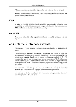 general networking

      The acronym wan is also used for large surface area networks like the internet.

      Cisco is known for their wan technology. They make routers that connect many lan
      networks using wan protocols.


man
      A man (Metropolitan Area Network) is something inbetween a lan and a wan, often
      comprising several buildings on the same campus or in the same city. A man can use
      fddi or ethernet or other protocols for connectivity.


pan-wpan
      Your home network is called a pan (Personal Area Network). A wireless pan is a
      wpan.


45.4. internet - intranet - extranet
      The internet is a global network. It connects many networks using the tcp/ip protocol
      stack.

      The origin of the internet is the arpanet. The arpanet was created in 1969, that
      year only four computers were connected in the network. In 1971 the first e-mail was
      sent over the arpanet. E-mail took 75 percent of all arpanet traffic in 1973. 1973
      was also the year ftp was introduced, and saw the connection of the first European
      countries (Norway and UK). In 2009 the internet was available to 25 percent of the
      world population. In 2011 it is estimated that only a quarter of internet webpages are
      in English.

      An intranet is a private tcp/ip network. An intranet uses the same protocols as the
      internet, but is only accessible to people from within one organization.

      An extranet is similar to an intranet, but some trusted organizations (partners/
      clients/suppliers/...) also get access.




                                         415
 
