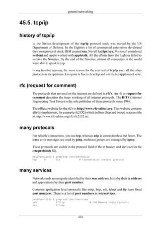 general networking


45.5. tcp/ip

history of tcp/ip
      In the Sixties development of the tcp/ip protocol stack was started by the US
      Department of Defense. In the Eighties a lot of commercial enterprises developed
      their own protocol stack: IBM created sna, Novell had ipx/spx, Microsoft completed
      netbeui and Apple worked with appletalk. All the efforts from the Eighties failed to
      survive the Nineties. By the end of the Nineties, almost all computers in the world
      were able to speak tcp/ip.

      In my humble opinion, the main reason for the survival of tcp/ip over all the other
      protocols is its openness. Everyone is free to develop and use the tcp/ip protocol suite.


rfc (request for comment)
      The protocols that are used on the internet are defined in rfc's. An rfc or request for
      comment describes the inner working of all internet protocols. The IETF (Internet
      Engineering Task Force) is the sole publisher of these protocols since 1986.

      The official website for the rfc's is http://www.rfc-editor.org. This website contains
      all rfc's in plain text, for example rfc2132 (which defines dhcp and bootp) is accessible
      at http://www.rfc-editor.org/rfc/rfc2132.txt.


many protocols
      For reliable connections, you use tcp, whereas udp is connectionless but faster. The
      icmp error messages are used by ping, multicast groups are managed by igmp.

      These protocols are visible in the protocol field of the ip header, and are listed in the
      /etc/protocols file.
      paul@debian5:~$ grep tcp /etc/protocols
      tcp     6       TCP             # transmission control protocol



many services
      Network cards are uniquely identified by their mac address, hosts by their ip address
      and applications by their port number.

      Common application level protocols like smtp, http, ssh, telnet and ftp have fixed
      port numbers. There is a list of port numbers in /etc/services.
      paul@ubu1010:~$ grep ssh /etc/services
      ssh             22/tcp                 # SSH Remote Login Protocol
      ssh             22/udp



                                           416
 