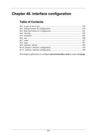 Chapter 46. interface configuration

    Table of Contents
    46.1. to gui or not to gui ....................................................................................             418
    46.2. Debian/Ubuntu nic configuration ...............................................................                       419
    46.3. Red Hat/Fedora nic configuration ..............................................................                       421
    46.4. ifconfig .......................................................................................................      423
    46.5. hostname ....................................................................................................         425
    46.6. arp ...............................................................................................................   426
    46.7. route ...........................................................................................................     427
    46.8. ping .............................................................................................................    427
    46.9. optional: ethtool .........................................................................................           428
    46.10. practice: interface configuration ..............................................................                     429
    46.11. solution: interface configuration ..............................................................                     430

    This chapter explains how to configure network interface cards to work with tcp/ip.




                                                         417
 