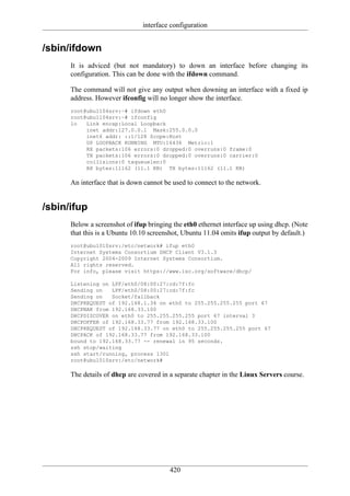 interface configuration


/sbin/ifdown
      It is adviced (but not mandatory) to down an interface before changing its
      configuration. This can be done with the ifdown command.

      The command will not give any output when downing an interface with a fixed ip
      address. However ifconfig will no longer show the interface.
      root@ubu1104srv:~# ifdown eth0
      root@ubu1104srv:~# ifconfig
      lo   Link encap:Local Loopback
           inet addr:127.0.0.1 Mask:255.0.0.0
           inet6 addr: ::1/128 Scope:Host
           UP LOOPBACK RUNNING MTU:16436 Metric:1
           RX packets:106 errors:0 dropped:0 overruns:0 frame:0
           TX packets:106 errors:0 dropped:0 overruns:0 carrier:0
           collisions:0 txqueuelen:0
           RX bytes:11162 (11.1 KB) TX bytes:11162 (11.1 KB)

      An interface that is down cannot be used to connect to the network.


/sbin/ifup
      Below a screenshot of ifup bringing the eth0 ethernet interface up using dhcp. (Note
      that this is a Ubuntu 10.10 screenshot, Ubuntu 11.04 omits ifup output by default.)
      root@ubu1010srv:/etc/network# ifup eth0
      Internet Systems Consortium DHCP Client V3.1.3
      Copyright 2004-2009 Internet Systems Consortium.
      All rights reserved.
      For info, please visit https://www.isc.org/software/dhcp/

      Listening on LPF/eth0/08:00:27:cd:7f:fc
      Sending on   LPF/eth0/08:00:27:cd:7f:fc
      Sending on   Socket/fallback
      DHCPREQUEST of 192.168.1.34 on eth0 to 255.255.255.255 port 67
      DHCPNAK from 192.168.33.100
      DHCPDISCOVER on eth0 to 255.255.255.255 port 67 interval 3
      DHCPOFFER of 192.168.33.77 from 192.168.33.100
      DHCPREQUEST of 192.168.33.77 on eth0 to 255.255.255.255 port 67
      DHCPACK of 192.168.33.77 from 192.168.33.100
      bound to 192.168.33.77 -- renewal in 95 seconds.
      ssh stop/waiting
      ssh start/running, process 1301
      root@ubu1010srv:/etc/network#

      The details of dhcp are covered in a separate chapter in the Linux Servers course.




                                         420
 