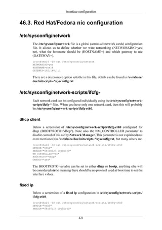 interface configuration


46.3. Red Hat/Fedora nic configuration

/etc/sysconfig/network
       The /etc/sysconfig/network file is a global (across all network cards) configuration
       file. It allows us to define whether we want networking (NETWORKING=yes|
       no), what the hostname should be (HOSTNAME=) and which gateway to use
       (GATEWAY=).
       [root@rhel6 ~]# cat /etc/sysconfig/network
       NETWORKING=yes
       HOSTNAME=rhel6
       GATEWAY=192.168.1.1

       There are a dozen more option settable in this file, details can be found in /usr/share/
       doc/initscripts-*/sysconfig.txt.


/etc/sysconfig/network-scripts/ifcfg-
       Each network card can be configured individually using the /etc/sysconfig/network-
       scripts/ifcfg-* files. When you have only one network card, then this will probably
       be /etc/sysconfig/network-scripts/ifcfg-eth0.


dhcp client
       Below a screenshot of /etc/sysconfig/network-scripts/ifcfg-eth0 configured for
       dhcp (BOOTPROTO="dhcp"). Note also the NM_CONTROLLED paramater to
       disable control of this nic by Network Manager. This parameter is not explained (not
       even mentioned) in /usr/share/doc/initscripts-*/sysconfig.txt, but many others are.
       [root@rhel6 ~]# cat /etc/sysconfig/network-scripts/ifcfg-eth0
       DEVICE="eth0"
       HWADDR="08:00:27:DD:0D:5C"
       NM_CONTROLLED="no"
       BOOTPROTO="dhcp"
       ONBOOT="yes"

       The BOOTPROTO variable can be set to either dhcp or bootp, anything else will
       be considered static meaning there should be no protocol used at boot time to set the
       interface values.


fixed ip
       Below a screenshot of a fixed ip configuration in /etc/sysconfig/network-scripts/
       ifcfg-eth0.
       [root@rhel6 ~]# cat /etc/sysconfig/network-scripts/ifcfg-eth0
       DEVICE="eth0"
       HWADDR="08:00:27:DD:0D:5C"


                                           421
 