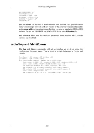 interface configuration

     NM_CONTROLLED="no"
     BOOTPROTO="none"
     IPADDR="192.168.1.99"
     NETMASK="255.255.255.0"
     GATEWAY="192.168.1.1"
     ONBOOT="yes"

     The HWADDR can be used to make sure that each network card gets the correct
     name when multiple network cards are present in the computer. It can not be used to
     assign a mac address to a network card. For this, you need to specify the MACADDR
     variable. Do not use HWADDR and MACADDR in the same ifcfg-ethx file.

     The BROADCAST= and NETWORK= parameters from previous RHEL/Fedora
     versions are obsoleted.


/sbin/ifup and /sbin/ifdown
     The ifup and ifdown commands will set an interface up or down, using the
     configuration discussed above. This is identical to their behaviour in Debian and
     Ubuntu.
     [root@rhel6 ~]# ifdown eth0 && ifup eth0
     [root@rhel6 ~]# ifconfig eth0
     eth0 Link encap:Ethernet HWaddr 08:00:27:DD:0D:5C
          inet addr:192.168.1.99 Bcast:192.168.1.255 Mask:255.255.255.0
          inet6 addr: fe80::a00:27ff:fedd:d5c/64 Scope:Link
          UP BROADCAST RUNNING MULTICAST MTU:1500 Metric:1
          RX packets:2452 errors:0 dropped:0 overruns:0 frame:0
          TX packets:1881 errors:0 dropped:0 overruns:0 carrier:0
          collisions:0 txqueuelen:1000
          RX bytes:257036 (251.0 KiB) TX bytes:184767 (180.4 KiB)




                                       422
 