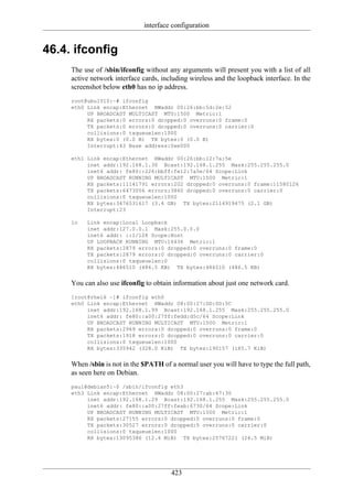 interface configuration


46.4. ifconfig
     The use of /sbin/ifconfig without any arguments will present you with a list of all
     active network interface cards, including wireless and the loopback interface. In the
     screenshot below eth0 has no ip address.
     root@ubu1010:~# ifconfig
     eth0 Link encap:Ethernet HWaddr 00:26:bb:5d:2e:52
          UP BROADCAST MULTICAST MTU:1500 Metric:1
          RX packets:0 errors:0 dropped:0 overruns:0 frame:0
          TX packets:0 errors:0 dropped:0 overruns:0 carrier:0
          collisions:0 txqueuelen:1000
          RX bytes:0 (0.0 B) TX bytes:0 (0.0 B)
          Interrupt:43 Base address:0xe000

     eth1 Link encap:Ethernet HWaddr 00:26:bb:12:7a:5e
          inet addr:192.168.1.30 Bcast:192.168.1.255 Mask:255.255.255.0
          inet6 addr: fe80::226:bbff:fe12:7a5e/64 Scope:Link
          UP BROADCAST RUNNING MULTICAST MTU:1500 Metric:1
          RX packets:11141791 errors:202 dropped:0 overruns:0 frame:11580126
          TX packets:6473056 errors:3860 dropped:0 overruns:0 carrier:0
          collisions:0 txqueuelen:1000
          RX bytes:3476531617 (3.4 GB) TX bytes:2114919475 (2.1 GB)
          Interrupt:23

     lo   Link encap:Local Loopback
          inet addr:127.0.0.1 Mask:255.0.0.0
          inet6 addr: ::1/128 Scope:Host
          UP LOOPBACK RUNNING MTU:16436 Metric:1
          RX packets:2879 errors:0 dropped:0 overruns:0 frame:0
          TX packets:2879 errors:0 dropped:0 overruns:0 carrier:0
          collisions:0 txqueuelen:0
          RX bytes:486510 (486.5 KB) TX bytes:486510 (486.5 KB)


     You can also use ifconfig to obtain information about just one network card.
     [root@rhel6 ~]# ifconfig eth0
     eth0 Link encap:Ethernet HWaddr 08:00:27:DD:0D:5C
          inet addr:192.168.1.99 Bcast:192.168.1.255 Mask:255.255.255.0
          inet6 addr: fe80::a00:27ff:fedd:d5c/64 Scope:Link
          UP BROADCAST RUNNING MULTICAST MTU:1500 Metric:1
          RX packets:2969 errors:0 dropped:0 overruns:0 frame:0
          TX packets:1918 errors:0 dropped:0 overruns:0 carrier:0
          collisions:0 txqueuelen:1000
          RX bytes:335942 (328.0 KiB) TX bytes:190157 (185.7 KiB)


     When /sbin is not in the $PATH of a normal user you will have to type the full path,
     as seen here on Debian.
     paul@debian5:~$ /sbin/ifconfig eth3
     eth3 Link encap:Ethernet HWaddr 08:00:27:ab:67:30
          inet addr:192.168.1.29 Bcast:192.168.1.255 Mask:255.255.255.0
          inet6 addr: fe80::a00:27ff:feab:6730/64 Scope:Link
          UP BROADCAST RUNNING MULTICAST MTU:1500 Metric:1
          RX packets:27155 errors:0 dropped:0 overruns:0 frame:0
          TX packets:30527 errors:0 dropped:0 overruns:0 carrier:0
          collisions:0 txqueuelen:1000
          RX bytes:13095386 (12.4 MiB) TX bytes:25767221 (24.5 MiB)




                                        423
 
