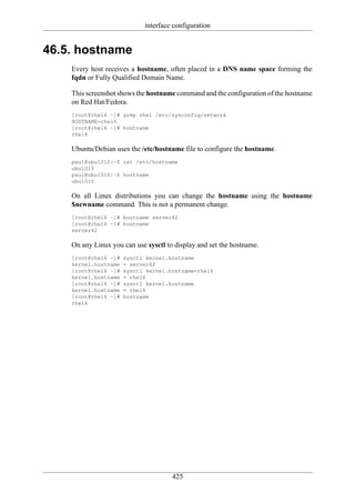 interface configuration


46.5. hostname
    Every host receives a hostname, often placed in a DNS name space forming the
    fqdn or Fully Qualified Domain Name.

    This screenshot shows the hostname command and the configuration of the hostname
    on Red Hat/Fedora.
    [root@rhel6 ~]# grep rhel /etc/sysconfig/network
    HOSTNAME=rhel6
    [root@rhel6 ~]# hostname
    rhel6

    Ubuntu/Debian uses the /etc/hostname file to configure the hostname.
    paul@ubu1010:~$ cat /etc/hostname
    ubu1010
    paul@ubu1010:~$ hostname
    ubu1010

    On all Linux distributions you can change the hostname using the hostname
    $newname command. This is not a permanent change.
    [root@rhel6 ~]# hostname server42
    [root@rhel6 ~]# hostname
    server42

    On any Linux you can use sysctl to display and set the hostname.
    [root@rhel6 ~]#   sysctl kernel.hostname
    kernel.hostname   = server42
    [root@rhel6 ~]#   sysctl kernel.hostname=rhel6
    kernel.hostname   = rhel6
    [root@rhel6 ~]#   sysctl kernel.hostname
    kernel.hostname   = rhel6
    [root@rhel6 ~]#   hostname
    rhel6




                                      425
 